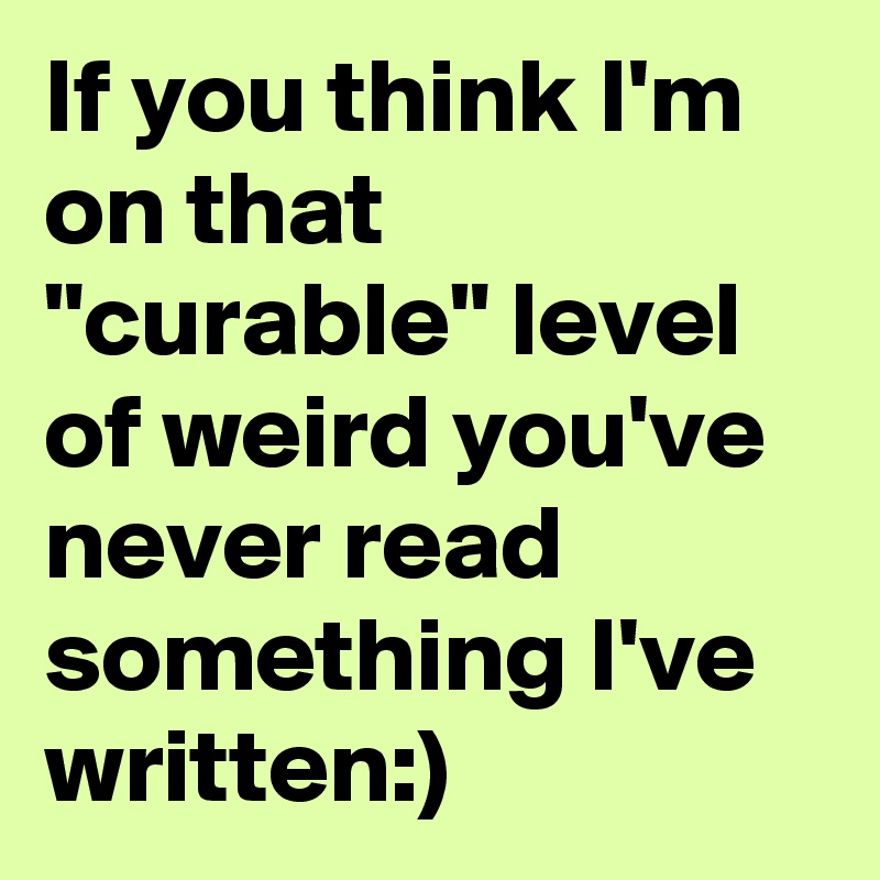If you think I'm on that "curable" level of weird you've never read something I've written:)