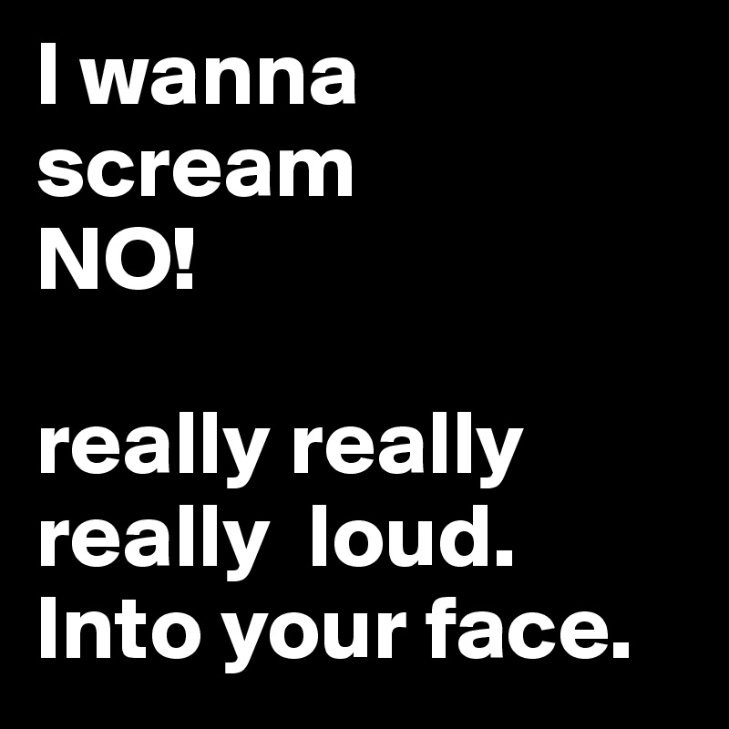I wanna scream 
NO!

really really really  loud. Into your face. 