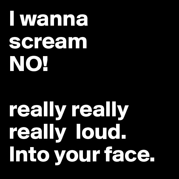 I wanna scream 
NO!

really really really  loud. Into your face. 