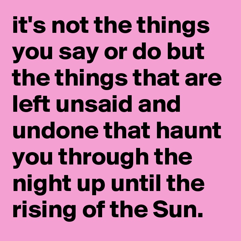 it's not the things you say or do but the things that are left unsaid and undone that haunt you through the night up until the rising of the Sun.