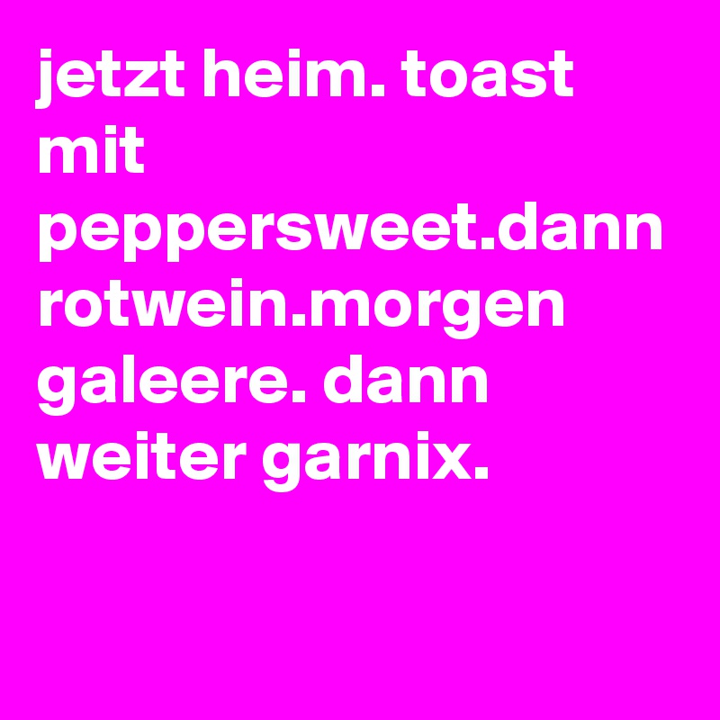 jetzt heim. toast mit peppersweet.dann rotwein.morgen galeere. dann weiter garnix.