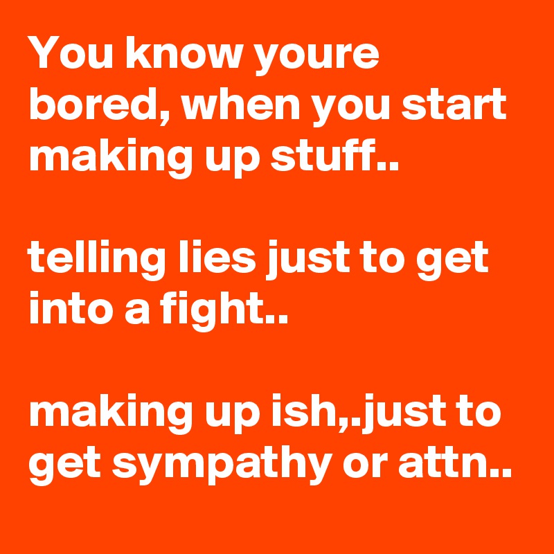 You know youre bored, when you start making up stuff..

telling lies just to get into a fight..

making up ish,.just to get sympathy or attn..