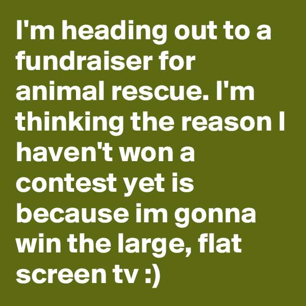I'm heading out to a fundraiser for animal rescue. I'm thinking the reason I haven't won a contest yet is because im gonna win the large, flat screen tv :)