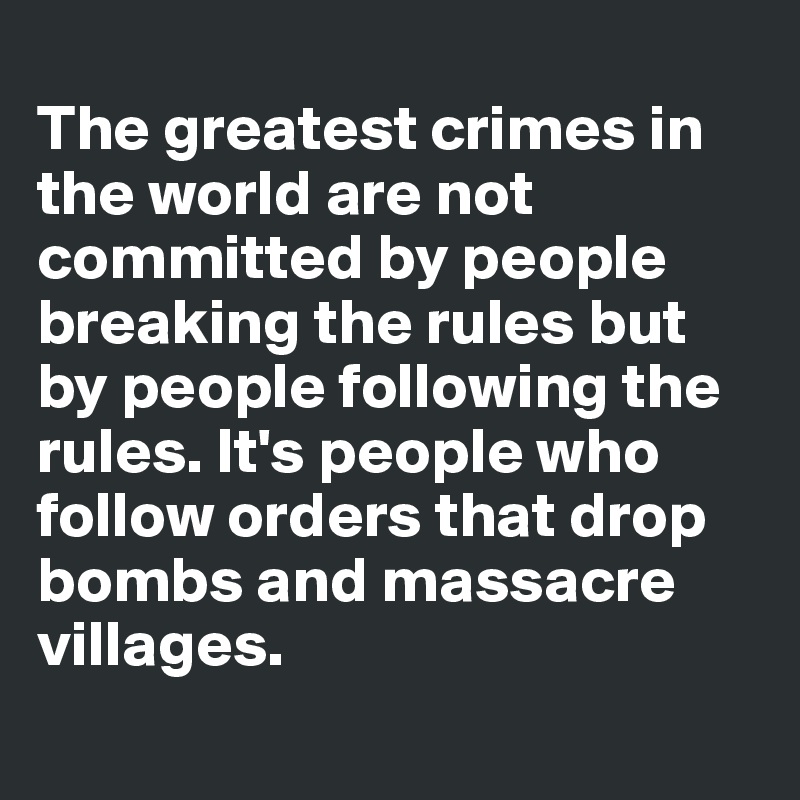 
The greatest crimes in the world are not committed by people breaking the rules but by people following the rules. It's people who follow orders that drop bombs and massacre villages.
