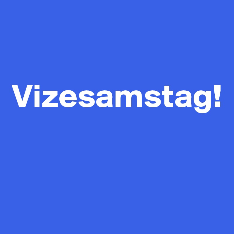 

Vizesamstag!


