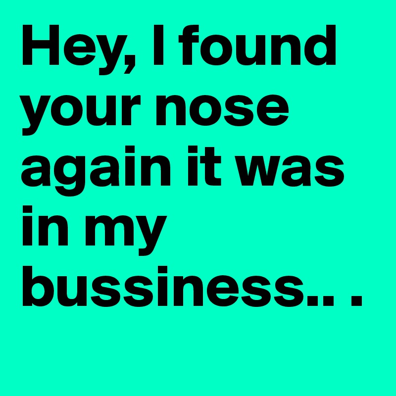 Hey, I found your nose again it was in my bussiness.. .	