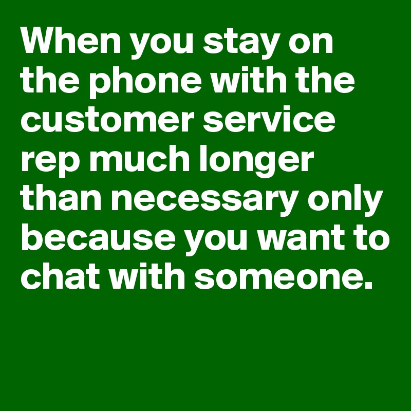 When you stay on the phone with the customer service rep much longer than necessary only because you want to chat with someone.

