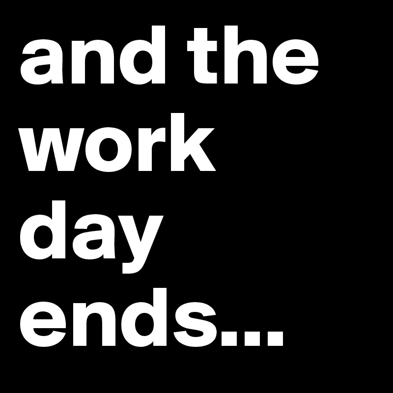and the work day ends... 