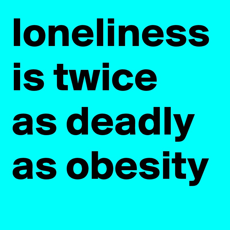 loneliness is twice as deadly as obesity