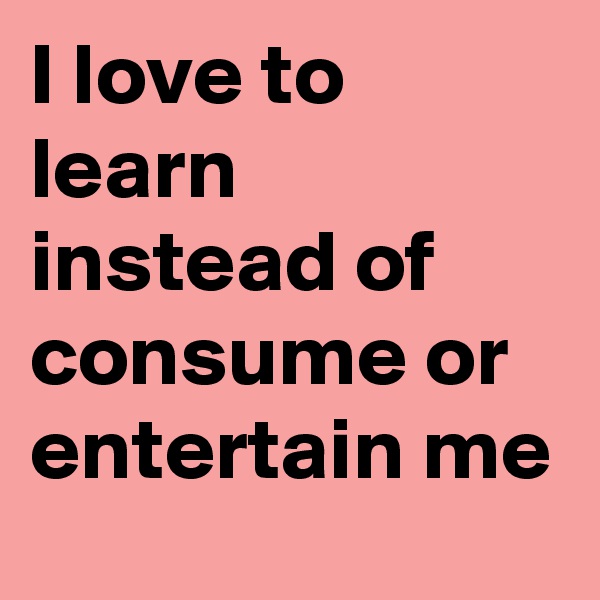 I love to learn instead of consume or entertain me