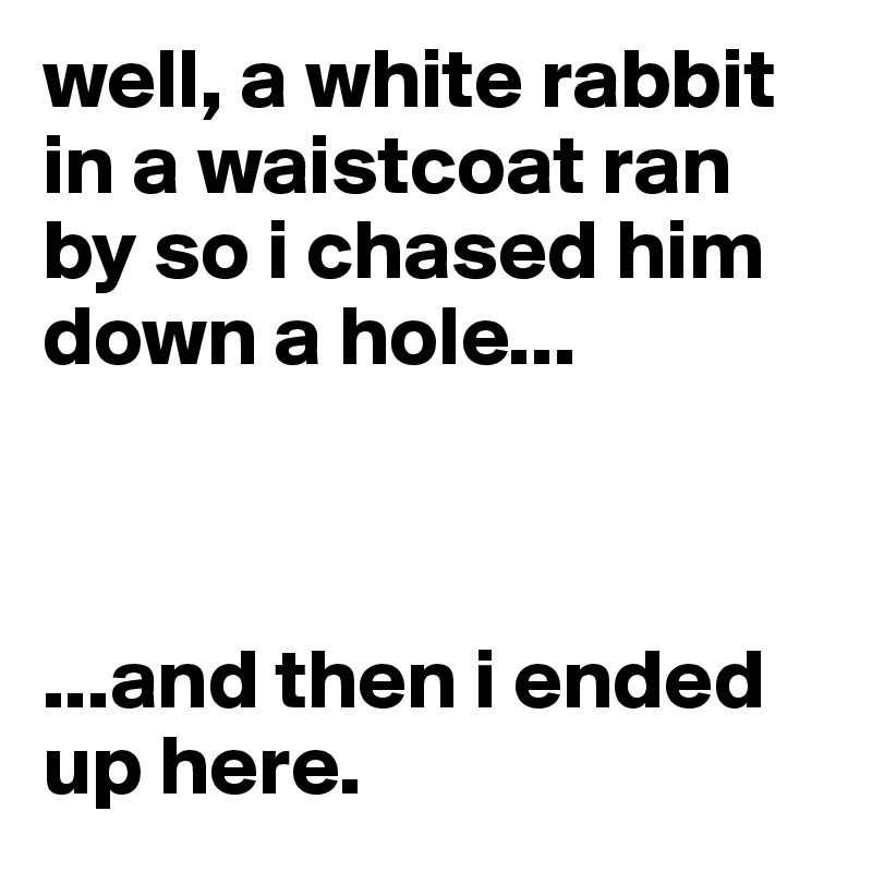 well, a white rabbit in a waistcoat ran by so i chased him down a hole...



...and then i ended up here.