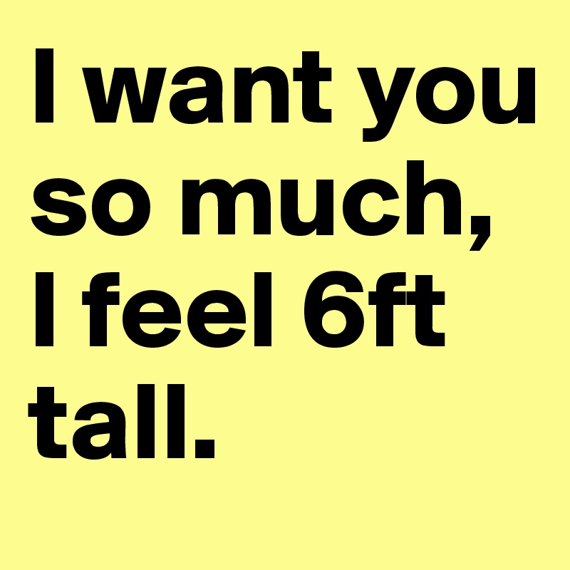 I want you so much, I feel 6ft tall.