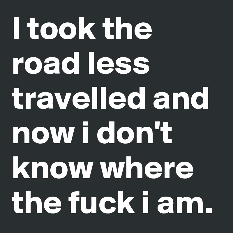 I took the road less travelled and now i don't know where the fuck i am. 