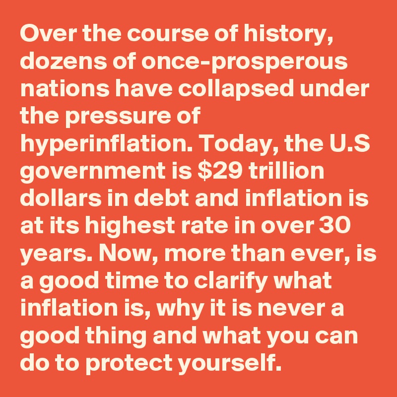 Over the course of history, dozens of once-prosperous nations have collapsed under the pressure of hyperinflation. Today, the U.S government is $29 trillion dollars in debt and inflation is at its highest rate in over 30 years. Now, more than ever, is a good time to clarify what inflation is, why it is never a good thing and what you can do to protect yourself.
