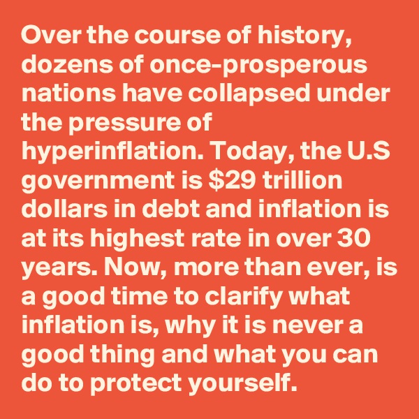 Over the course of history, dozens of once-prosperous nations have collapsed under the pressure of hyperinflation. Today, the U.S government is $29 trillion dollars in debt and inflation is at its highest rate in over 30 years. Now, more than ever, is a good time to clarify what inflation is, why it is never a good thing and what you can do to protect yourself.
