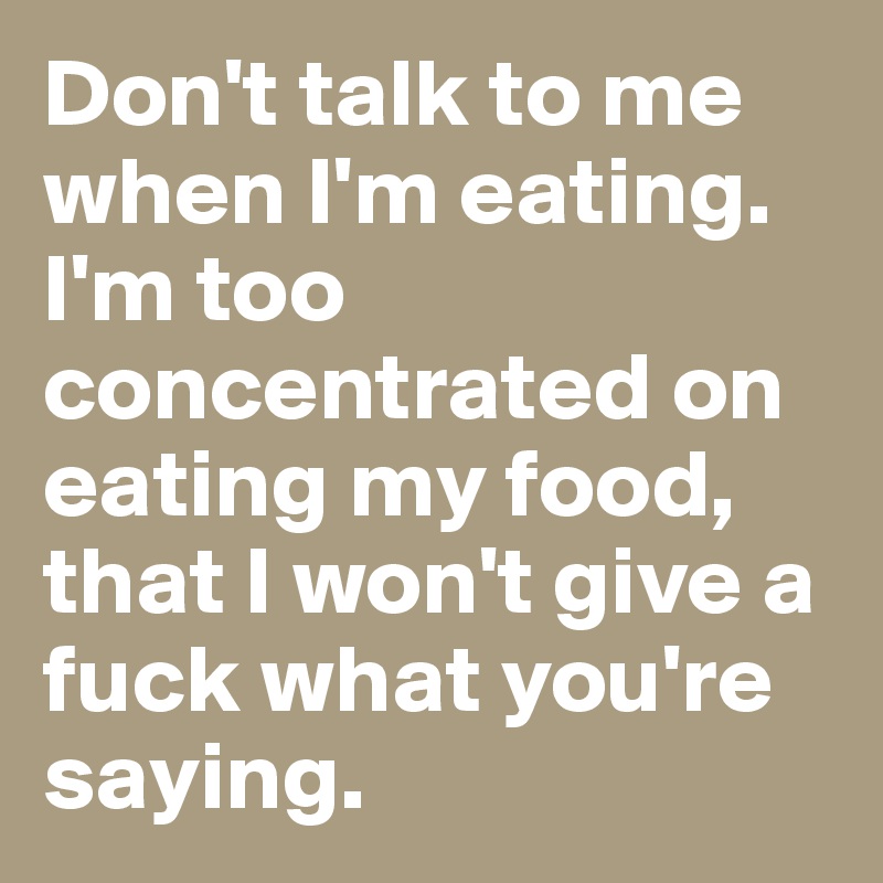 Don't talk to me when I'm eating. I'm too concentrated on eating my food, that I won't give a fuck what you're saying.