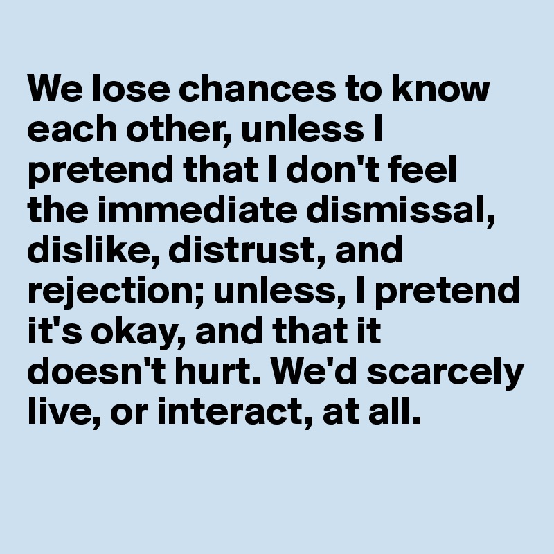 
We lose chances to know each other, unless I pretend that I don't feel the immediate dismissal, dislike, distrust, and rejection; unless, I pretend it's okay, and that it doesn't hurt. We'd scarcely live, or interact, at all.


