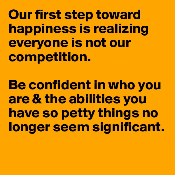 Our first step toward happiness is realizing everyone is not our competition. 

Be confident in who you are & the abilities you have so petty things no longer seem significant. 

 