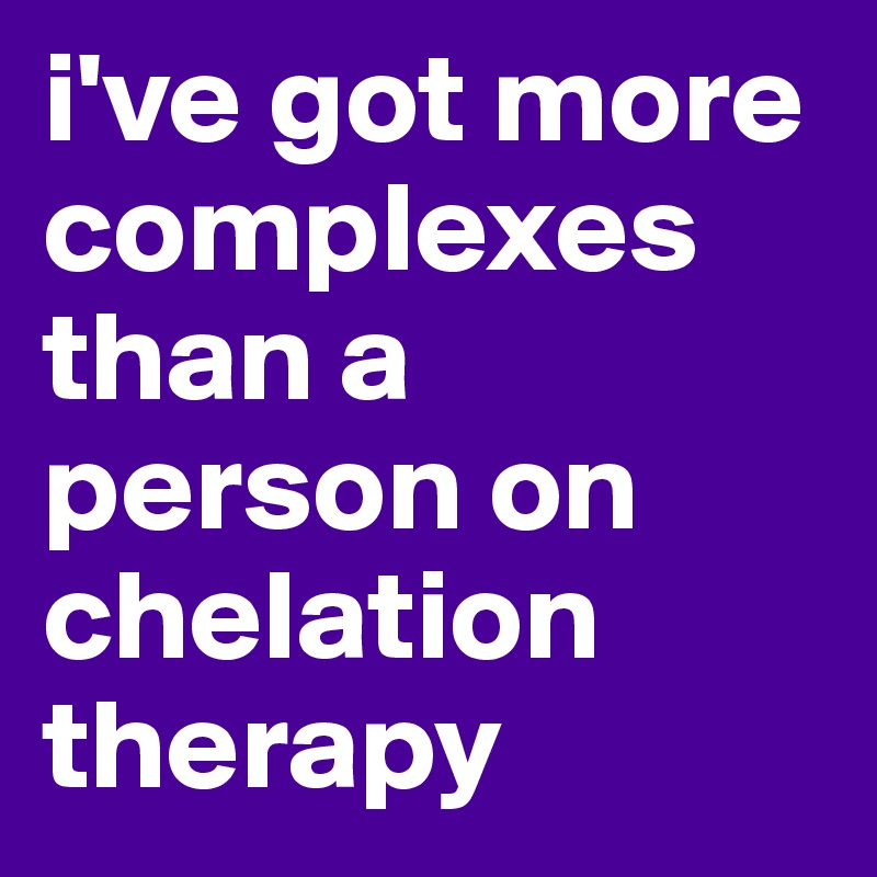 i've got more complexes than a person on chelation therapy