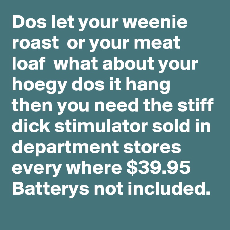 Dos let your weenie roast  or your meat loaf  what about your hoegy dos it hang then you need the stiff dick stimulator sold in department stores every where $39.95  Batterys not included.