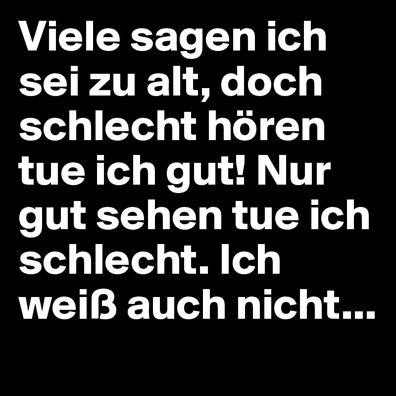 Viele sagen ich sei zu alt, doch schlecht hören tue ich gut! Nur gut sehen tue ich schlecht. Ich weiß auch nicht...