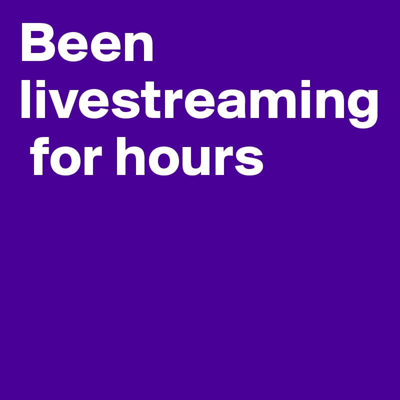 Been livestreaming
 for hours 


