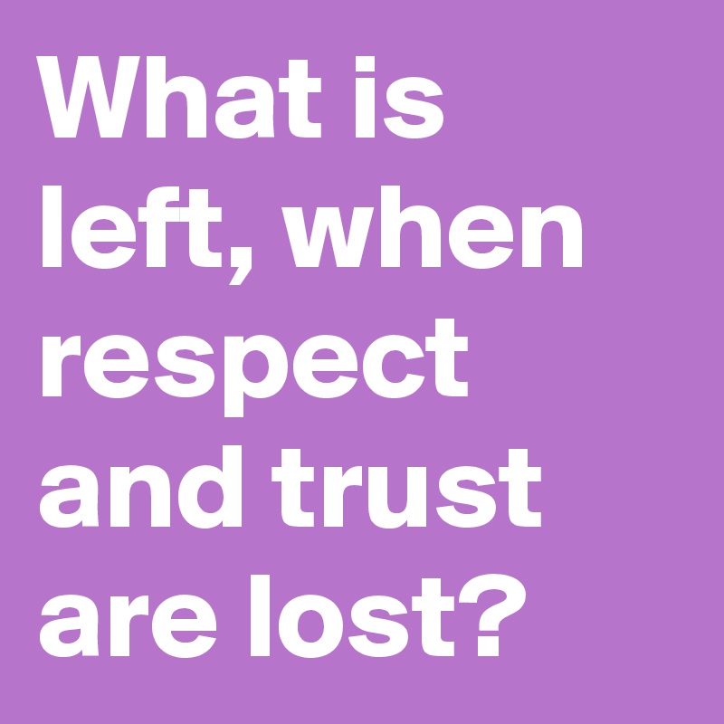 What is left, when respect and trust are lost?