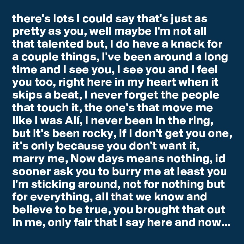 there's lots I could say that's just as pretty as you, well maybe I'm not all that talented but, I do have a knack for a couple things, I've been around a long time and I see you, I see you and I feel you too, right here in my heart when it skips a beat, I never forget the people that touch it, the one's that move me like I was Alí, I never been in the ring, but It's been rocky, If I don't get you one, it's only because you don't want it, marry me, Now days means nothing, id sooner ask you to burry me at least you I'm sticking around, not for nothing but for everything, all that we know and believe to be true, you brought that out in me, only fair that I say here and now...