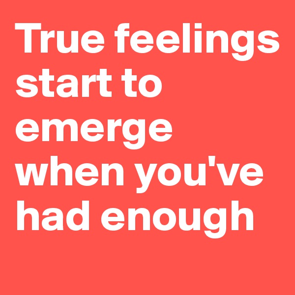True feelings start to emerge when you've had enough
