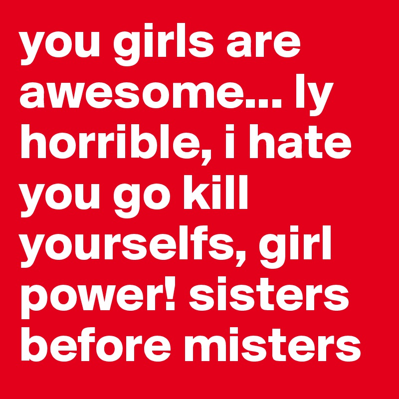 you girls are awesome... ly horrible, i hate you go kill yourselfs, girl power! sisters before misters