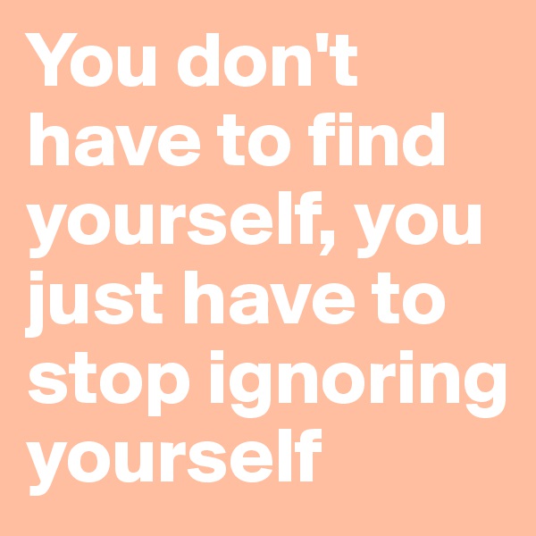 You don't have to find yourself, you just have to stop ignoring yourself