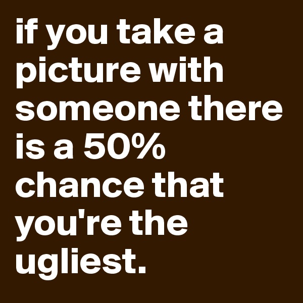 if you take a picture with someone there is a 50% chance that you're the ugliest.