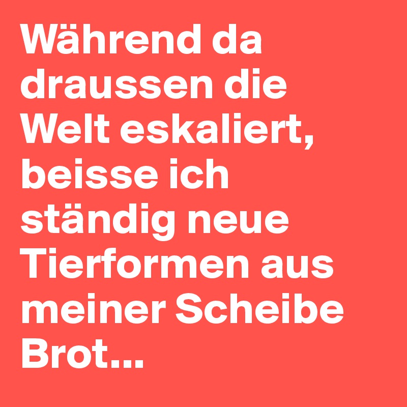 Während da draussen die Welt eskaliert, beisse ich ständig neue Tierformen aus meiner Scheibe Brot...