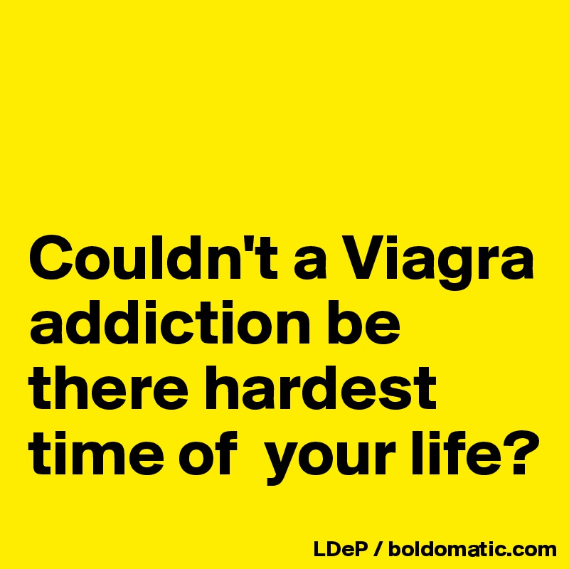 


Couldn't a Viagra  addiction be there hardest time of  your life?