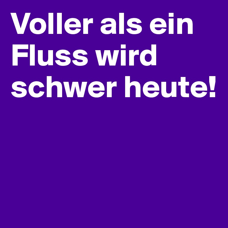 Voller als ein Fluss wird schwer heute!  


