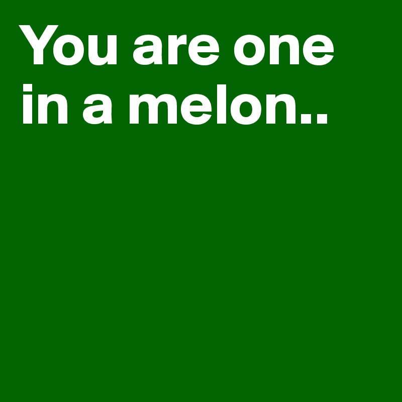 You are one in a melon..



