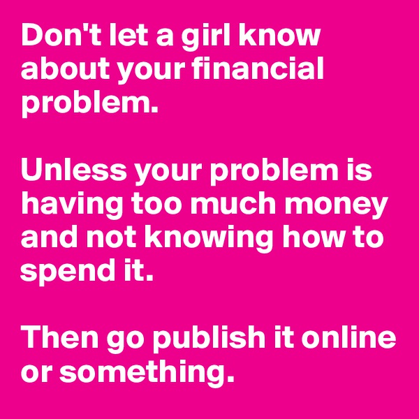 Don't let a girl know about your financial problem.

Unless your problem is having too much money and not knowing how to spend it.

Then go publish it online or something.