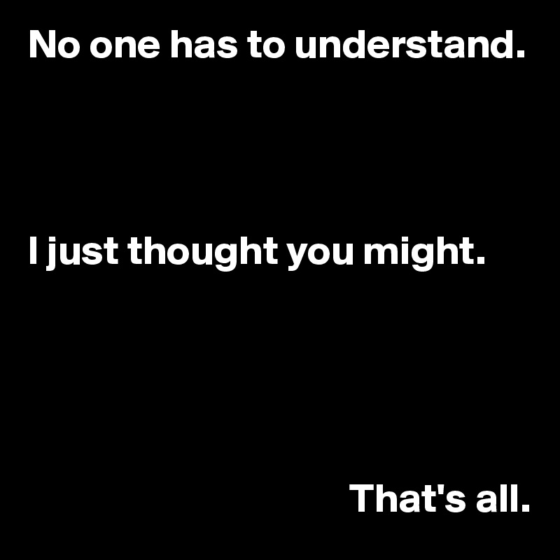 No one has to understand. 




I just thought you might.





                                       That's all.