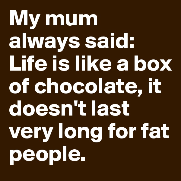 My mum always said: Life is like a box of chocolate, it doesn't last very long for fat people.