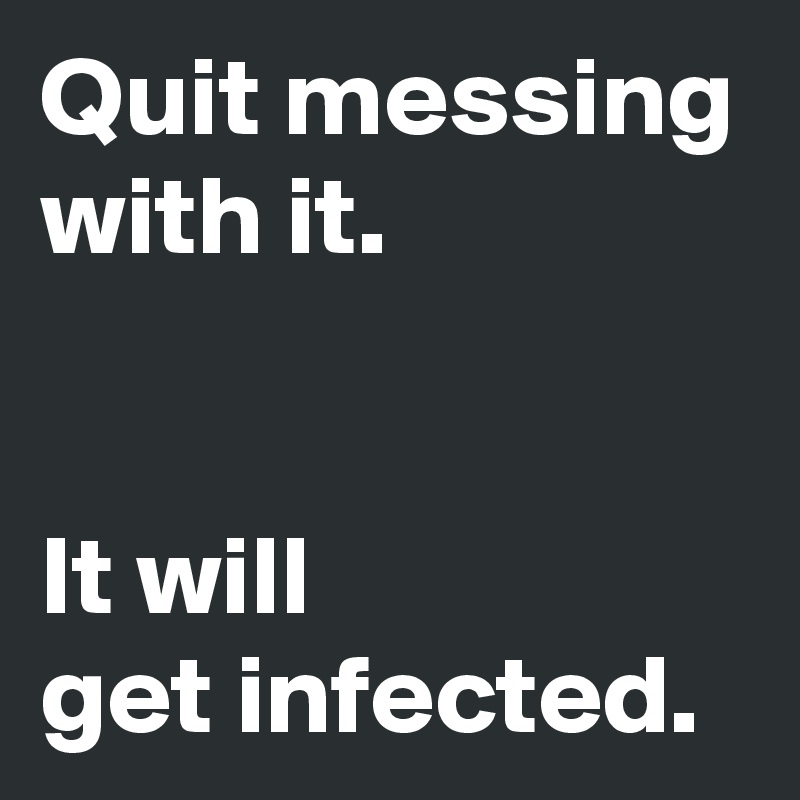 Quit messing with it.


It will 
get infected.