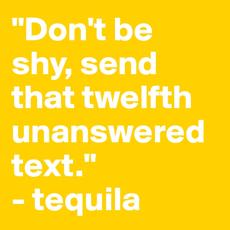 "Don't be shy, send that twelfth unanswered text."
- tequila