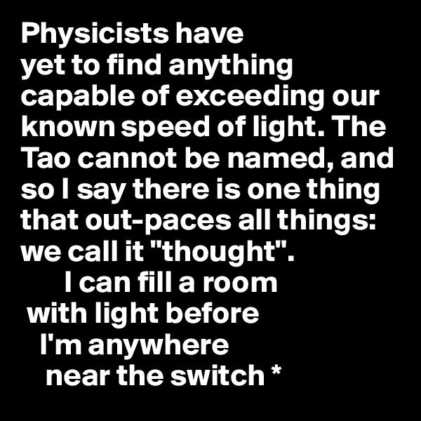 Physicists have 
yet to find anything 
capable of exceeding our 
known speed of light. The Tao cannot be named, and 
so I say there is one thing that out-paces all things: we call it "thought". 
       I can fill a room 
 with light before
   I'm anywhere 
    near the switch *