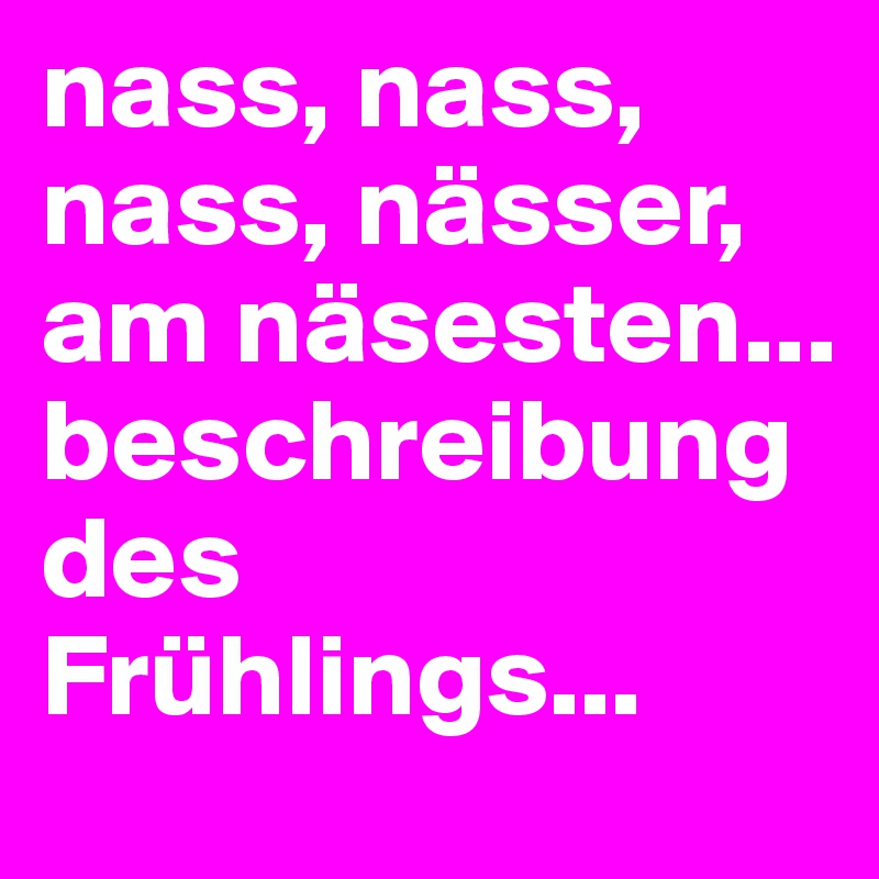 nass, nass, nass, nässer, am näsesten... 
beschreibung des Frühlings...