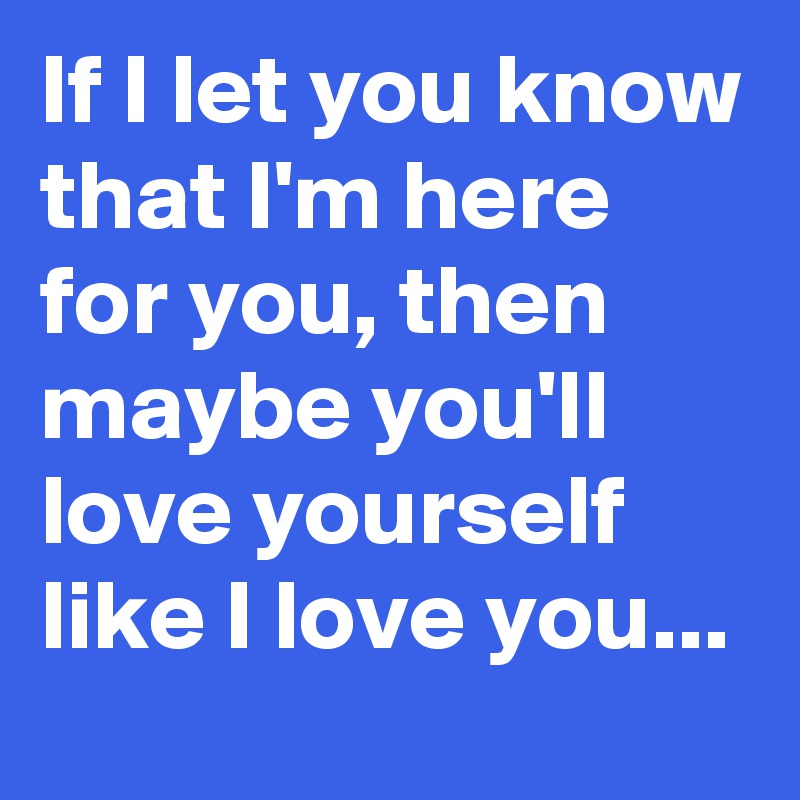 If I let you know that I'm here for you, then maybe you'll love yourself like I love you...