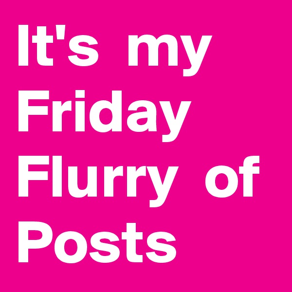 It's  my Friday Flurry  of Posts