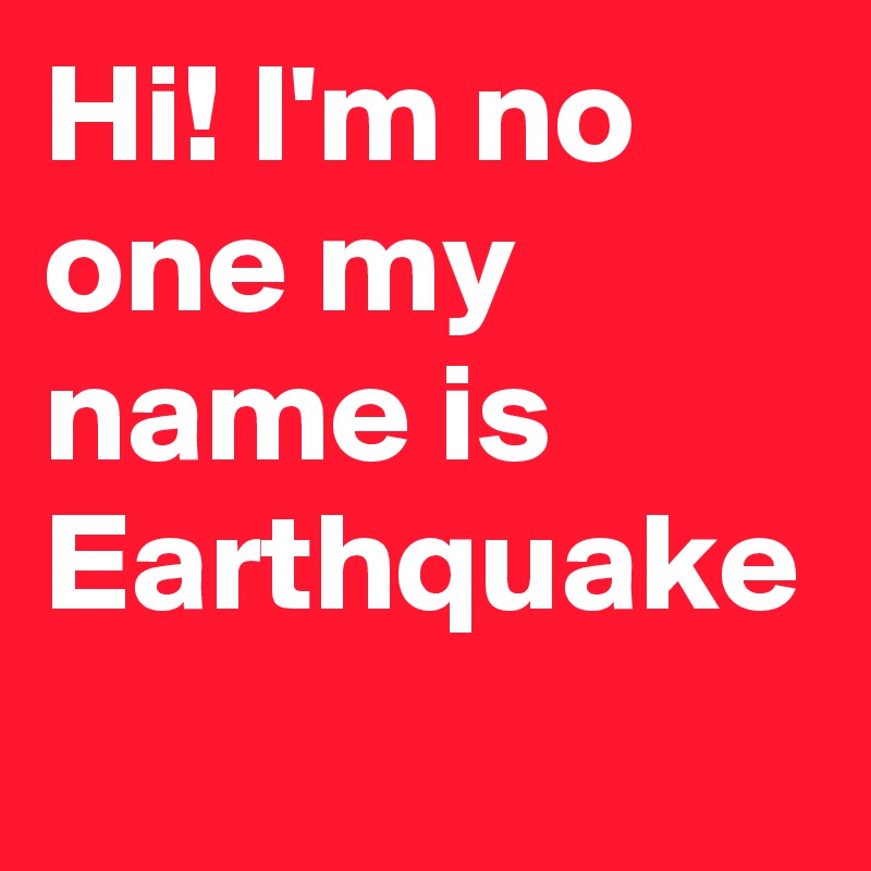 Hi! I'm no one my name is Earthquake