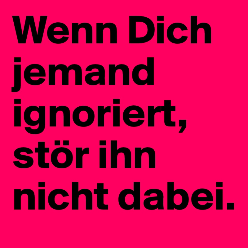Wenn Dich jemand ignoriert, stör ihn nicht dabei. Post by Yson on