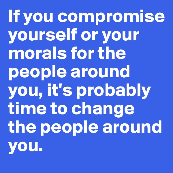 If you compromise yourself or your morals for the people around you, it's probably time to change the people around you.