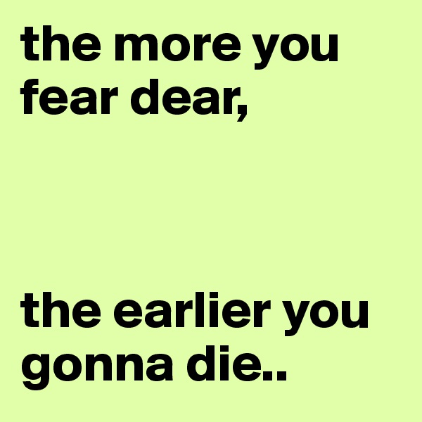 the more you fear dear,



the earlier you gonna die..