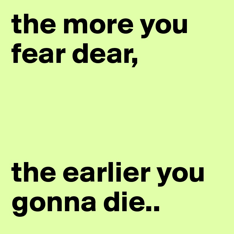 the more you fear dear,



the earlier you gonna die..